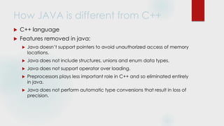 How JAVA is different from C++
 C++ language
 Features removed in java:
 Java doesn’t support pointers to avoid unauthorized access of memory
locations.
 Java does not include structures, unions and enum data types.
 Java does not support operator over loading.
 Preprocessors plays less important role in C++ and so eliminated entirely
in java.
 Java does not perform automatic type conversions that result in loss of
precision.
 