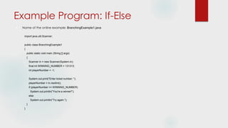 Example Program: If-Else
 Name of the online example: BranchingExample1.java
import java.util.Scanner;
public class BranchingExample1
{
public static void main (String [] args)
{
Scanner in = new Scanner(System.in);
final int WINNING_NUMBER = 131313;
int playerNumber = -1;
System.out.print("Enter ticket number: ");
playerNumber = in.nextInt();
if (playerNumber == WINNING_NUMBER)
System.out.println("You're a winner!");
else
System.out.println("Try again.");
}
}
 