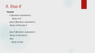 If, Else-If
Format:
if (Boolean expression)
Body of if
else if (Boolean expression)
Body of first else-if
: : :
else if (Boolean expression)
Body of last else-if
else
Body of else
 