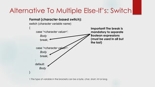 Alternative To Multiple Else-If’s: Switch
Format (character-based switch):
switch (character variable name)
{
case '<character value>':
Body
break;
case '<character value>':
Body
break;
:
default:
Body
}
1 The type of variable in the brackets can be a byte, char, short, int or long
Important! The break is
mandatory to separate
Boolean expressions
(must be used in all but
the last)
 