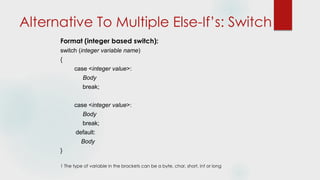 Alternative To Multiple Else-If’s: Switch
Format (integer based switch):
switch (integer variable name)
{
case <integer value>:
Body
break;
case <integer value>:
Body
break;
default:
Body
}
1 The type of variable in the brackets can be a byte, char, short, int or long
 