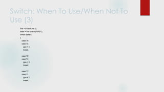 Switch: When To Use/When Not To
Use (3)
line = in.nextLine ();
letter = line.charAt(FIRST);
switch (letter)
{
case 'A':
case 'a':
gpa = 4;
break;
case 'B':
case 'b':
gpa = 3;
break;
case 'C':
case 'c':
gpa = 2;
break;
 