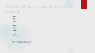 Switch: When To Use/When Not To
Use (4)
case 'D':
case 'd':
gpa = 1;
break;
case 'F':
case 'f':
gpa = 0;
break;
default:
gpa = -1;
}
System.out.println("Letter grade: " + letter);
System.out.println("Grade point: " + gpa);
}
}
 