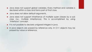  Java does not support global variables. Every method and variable is
declared within a class and forms part of that class.
 Java does not allow default arguments.
 Java does not support inheritance of multiple super classes by a sub
class (i.e., multiple inheritance). This is accomplished by using
‘interface’ concept.
 It is not possible to declare unsigned integers in java.
 In java objects are passed by reference only. In C++ objects may be
passed by value or reference.
 