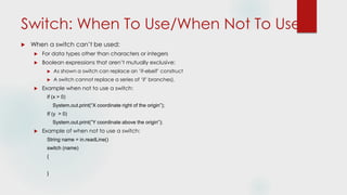 Switch: When To Use/When Not To Use
 When a switch can’t be used:
 For data types other than characters or integers
 Boolean expressions that aren’t mutually exclusive:
 As shown a switch can replace an ‘if-elseif’ construct
 A switch cannot replace a series of ‘if’ branches).
 Example when not to use a switch:
if (x > 0)
System.out.print(“X coordinate right of the origin”);
If (y > 0)
System.out.print(“Y coordinate above the origin”);
 Example of when not to use a switch:
String name = in.readLine()
switch (name)
{
}
 