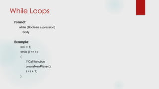 While Loops
Format:
while (Boolean expression)
Body
Example:
int i = 1;
while (i <= 4)
{
// Call function
createNewPlayer();
i = i + 1;
}
 