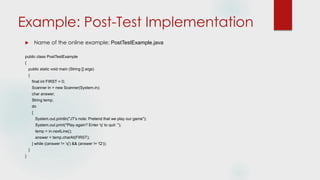 Example: Post-Test Implementation
 Name of the online example: PostTestExample.java
public class PostTestExample
{
public static void main (String [] args)
{
final int FIRST = 0;
Scanner in = new Scanner(System.in);
char answer;
String temp;
do
{
System.out.println("JT's note: Pretend that we play our game");
System.out.print("Play again? Enter 'q' to quit: ");
temp = in.nextLine();
answer = temp.charAt(FIRST);
} while ((answer != 'q') && (answer != 'Q'));
}
}
 