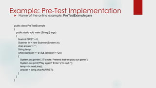 Example: Pre-Test Implementation
 Name of the online example: PreTestExample.java
public class PreTestExample
{
public static void main (String [] args)
{
final int FIRST = 0;
Scanner in = new Scanner(System.in);
char answer = ' ';
String temp;
while ((answer != 'q') && (answer != 'Q'))
{
System.out.println("JT's note: Pretend that we play our game");
System.out.print("Play again? Enter 'q' to quit: ");
temp = in.nextLine();
answer = temp.charAt(FIRST);
}
}
}
 