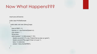 Now What Happens???
import java.util.Scanner;
public class PreTestExample
{
public static void main (String [] args)
{
final int FIRST = 0;
Scanner in = new Scanner(System.in);
char answer = ' ';
String temp;
while ((answer != 'q') && (answer != 'Q'))
System.out.println("JT's note: Pretend that we play our game");
System.out.print("Play again? Enter 'q' to quit: ");
temp = in.nextLine();
answer = temp.charAt(FIRST);
}
}
 
