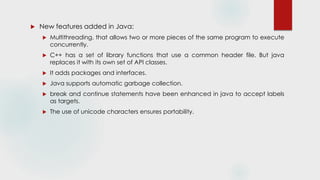  New features added in Java:
 Multithreading, that allows two or more pieces of the same program to execute
concurrently.
 C++ has a set of library functions that use a common header file. But java
replaces it with its own set of API classes.
 It adds packages and interfaces.
 Java supports automatic garbage collection.
 break and continue statements have been enhanced in java to accept labels
as targets.
 The use of unicode characters ensures portability.
 