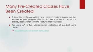 Many Pre-Created Classes Have
Been Created
 Rule of thumb: Before writing new program code to implement the
features of your program you should check to see if a class has
already been written with the features that you need.
 The Java API is Sun Microsystems's collection of pre-built Java
classes:
 http://java.sun.com/javase/6/docs/api/
 