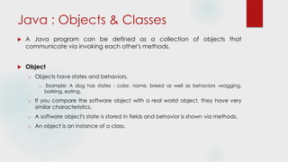 Java : Objects & Classes
 A Java program can be defined as a collection of objects that
communicate via invoking each other's methods.
 Object
o Objects have states and behaviors.
o Example: A dog has states - color, name, breed as well as behaviors -wagging,
barking, eating.
o If you compare the software object with a real world object, they have very
similar characteristics.
o A software object's state is stored in fields and behavior is shown via methods.
o An object is an instance of a class.
 