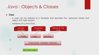 Java : Objects & Classes
 Class
o A class can be defined as a template that describes the behaviors /states that
object of its type support.
o Anatomy of a Java Class:
Public class MyClass
{
Class body: variables, methods
} NO semi-colon
Access
modifier
Keyword
class
Name of the
class
 