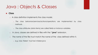 Java : Objects & Classes
 Class
o A class definition implements the class model.
o The class behaviors/services/actions/operations are implemented by class
methods.
o The class attributes (data items) are called fields or instance variables.
o In Java, classes are defined in files with the “.java” extension.
o The name of the file must match the name of the class defined within it.
o e.g. class ‘Baker’ must be in Baker.java
 