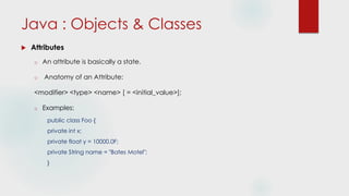 Java : Objects & Classes
 Attributes
o An attribute is basically a state.
o Anatomy of an Attribute:
<modifier> <type> <name> [ = <initial_value>];
o Examples:
public class Foo {
private int x;
private float y = 10000.0F;
private String name = "Bates Motel";
}
 