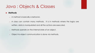 Java : Objects & Classes
 Methods
o A method is basically a behavior.
o A class can contain many methods. It is in methods where the logics are
written, data is manipulated and all the actions are executed.
o Methods operate on the internal state of an object.
o Object-to-object communication is done via methods.
 