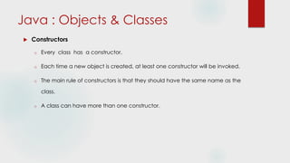 Java : Objects & Classes
 Constructors
o Every class has a constructor.
o Each time a new object is created, at least one constructor will be invoked.
o The main rule of constructors is that they should have the same name as the
class.
o A class can have more than one constructor.
 