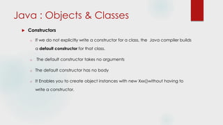 Java : Objects & Classes
 Constructors
o If we do not explicitly write a constructor for a class, the Java compiler builds
a default constructor for that class.
o The default constructor takes no arguments
o The default constructor has no body
o It Enables you to create object instances with new Xxx()without having to
write a constructor.
 