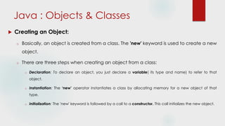  Creating an Object:
o Basically, an object is created from a class. The 'new' keyword is used to create a new
object.
o There are three steps when creating an object from a class:
o Declaration: To declare an object, you just declare a variable( its type and name) to refer to that
object.
o Instantiation: The ‘new’ operator instantiates a class by allocating memory for a new object of that
type.
o Initialization: The 'new' keyword is followed by a call to a constructor. This call initializes the new object.
Java : Objects & Classes
 