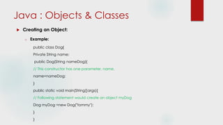  Creating an Object:
o Example:
public class Dog{
Private String name;
public Dog(String nameDog){
// This constructor has one parameter, name.
name=nameDog;
}
public static void main(String[]args){
// Following statement would create an object myDog
Dog myDog =new Dog("tommy");
}
}
Java : Objects & Classes
 