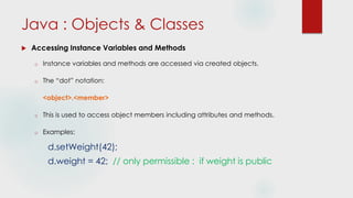  Accessing Instance Variables and Methods
o Instance variables and methods are accessed via created objects.
o The “dot” notation:
<object>.<member>
o This is used to access object members including attributes and methods.
o Examples:
d.setWeight(42);
d.weight = 42; // only permissible : if weight is public
Java : Objects & Classes
 