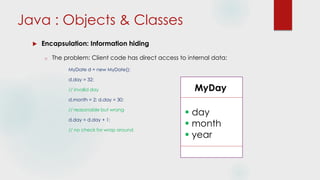  Encapsulation: Information hiding
o The problem: Client code has direct access to internal data:
MyDate d = new MyDate();
d.day = 32;
// invalid day
d.month = 2; d.day = 30;
// reasonable but wrong
d.day = d.day + 1;
// no check for wrap around
Java : Objects & Classes
MyDay
 day
 month
 year
 