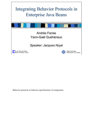 1
Integrating Behavior Protocols in
Enterprise Java Beans
Andrés Farías
Yann-Gaël Guéhéneuc
Speaker: Jacques Noyé
École des Mines
de Nantes, France
Object Technology
International, Inc., Canada
Behavior protocols as behavior specifications of components.
 