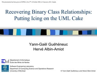This presentation has been given at OOPSLA, the 27th of October 2004, in Vancouver, BC, Canada.
Recovering Binary Class Relationships:
Putting Icing on the UML Cake
Yann-Gaël Guéhéneuc
Hervé Albin-Amiot
Département d’informatique
École des Mines de Nantes
Software Engineering Laboratory
Department of Computing Science and Operations Research
University of Montreal © Yann-Gaël Guéhéneuc and Hervé Albin-Amiot