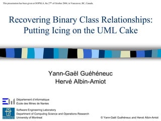 This presentation has been given at OOPSLA, the 27th of October 2004, in Vancouver, BC, Canada.




      Recovering Binary Class Relationships:
         Putting Icing on the UML Cake



                                               Yann-Gaël Guéhéneuc
                                                 Hervé Albin-Amiot

              Département d’informatique
              École des Mines de Nantes

              Software Engineering Laboratory
              Department of Computing Science and Operations Research
              University of Montreal                                                              © Yann-Gaël Guéhéneuc and Hervé Albin-Amiot
 