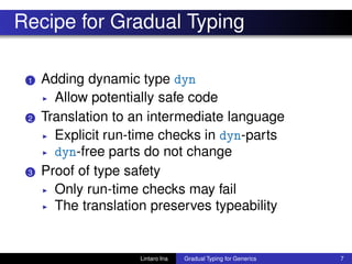 Recipe for Gradual Typing
1 Adding dynamic type dyn
◮ Allow potentially safe code
2 Translation to an intermediate language
◮ Explicit run-time checks in dyn-parts
◮ dyn-free parts do not change
3 Proof of type safety
◮ Only run-time checks may fail
◮ The translation preserves typeability
Lintaro Ina Gradual Typing for Generics 7
 