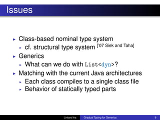 Issues
◮ Class-based nominal type system
◮ cf. structural type system [’07 Siek and Taha]
◮ Generics
◮ What can we do with List<dyn>?
◮ Matching with the current Java architectures
◮ Each class compiles to a single class ﬁle
◮ Behavior of statically typed parts
Lintaro Ina Gradual Typing for Generics 9
 