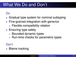 What We Do and Don’t
Do
◮ Gradual type system for nominal subtyping
◮ Fine-grained integration with generics
◮ Flexible compatibility relation
◮ Ensuring type safety
◮ Bounded dynamic types
◮ Run-time checks for parametric types
Don’t
◮ Blame tracking
Lintaro Ina Gradual Typing for Generics 10
 