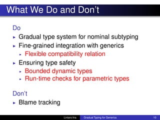 What We Do and Don’t
Do
◮ Gradual type system for nominal subtyping
◮ Fine-grained integration with generics
◮ Flexible compatibility relation
◮ Ensuring type safety
◮ Bounded dynamic types
◮ Run-time checks for parametric types
Don’t
◮ Blame tracking
Lintaro Ina Gradual Typing for Generics 10
 