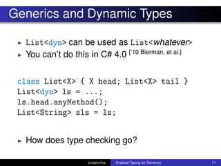 Generics and Dynamic Types
◮ List<dyn> can be used as List<whatever>
◮ You can’t do this in C# 4.0 [’10 Bierman, et al.]
class List<X> { X head; List<X> tail }
List<dyn> ls = ...;
ls.head.anyMethod();
List<String> sls = ls;
◮ How does type checking go?
Lintaro Ina Gradual Typing for Generics 11
 