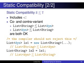 Static Compatibility [2/2]
Static Compatibility S T
◮ Includes <:
◮ Co- and contra-variant
◮ List<String> List<dyn>
◮ List<dyn> List<String>
are both OK
/* the compiler should not reject this */
List<dyn> ls1 = new List<String>(...);
// List<String> List<dyn>
List<String> ls2 = ls1;
// List<dyn> List<String>
Lintaro Ina Gradual Typing for Generics 13
 