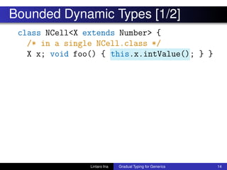 Bounded Dynamic Types [1/2]
class NCell<X extends Number> {
/* in a single NCell.class */
X x; void foo() { this.x.intValue(); } }
Lintaro Ina Gradual Typing for Generics 14
 