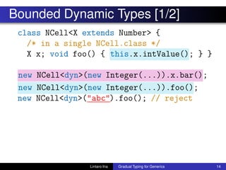 Bounded Dynamic Types [1/2]
class NCell<X extends Number> {
/* in a single NCell.class */
X x; void foo() { this.x.intValue(); } }
new NCell<dyn>(new Integer(...)).x.bar();
new NCell<dyn>(new Integer(...)).foo();
new NCell<dyn>("abc").foo(); // reject
Lintaro Ina Gradual Typing for Generics 14
 