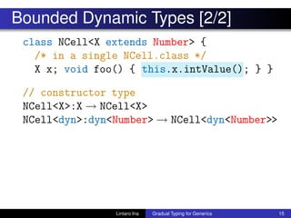 Bounded Dynamic Types [2/2]
class NCell<X extends Number> {
/* in a single NCell.class */
X x; void foo() { this.x.intValue(); } }
// constructor type
NCell<X>:X → NCell<X>
NCell<dyn>:dyn<Number> → NCell<dyn<Number>>
Lintaro Ina Gradual Typing for Generics 15
 