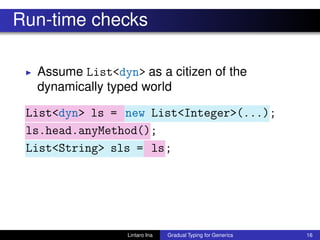 Run-time checks
◮ Assume List<dyn> as a citizen of the
dynamically typed world
List<dyn> ls = new List<Integer>(...);
ls.head.anyMethod();
List<String> sls = ls;
Lintaro Ina Gradual Typing for Generics 16
 