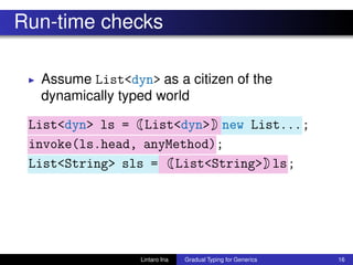 Run-time checks
◮ Assume List<dyn> as a citizen of the
dynamically typed world
List<dyn> ls = List<dyn> new List...;
invoke(ls.head, anyMethod);
List<String> sls = List<String> ls;
Lintaro Ina Gradual Typing for Generics 16
 