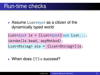 Run-time checks
◮ Assume List<dyn> as a citizen of the
dynamically typed world
List<dyn> ls = List<dyn> new List...;
invoke(ls.head, anyMethod);
List<String> sls = List<String> ls;
◮ When does T e succeed?
Lintaro Ina Gradual Typing for Generics 16
 