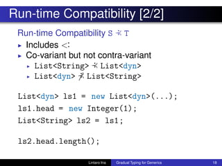 Run-time Compatibility [2/2]
Run-time Compatibility S :≺ T
◮ Includes <:
◮ Co-variant but not contra-variant
◮ List<String> :≺ List<dyn>
◮ List<dyn> :≺ List<String>
List<dyn> ls1 = new List<dyn>(...);
ls1.head = new Integer(1);
List<String> ls2 = ls1;
ls2.head.length();
Lintaro Ina Gradual Typing for Generics 18
 