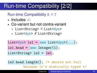 Run-time Compatibility [2/2]
Run-time Compatibility S :≺ T
◮ Includes <:
◮ Co-variant but not contra-variant
◮ List<String> :≺ List<dyn>
◮ List<dyn> :≺ List<String>
List<dyn> ls1 = new List<dyn>(...);
ls1.head = new Integer(1);
List<String> ls2 = ls1;
ls2.head.length(); /* should not fail
because it’s statically typed */
Lintaro Ina Gradual Typing for Generics 18
 