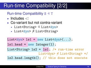 Run-time Compatibility [2/2]
Run-time Compatibility S :≺ T
◮ Includes <:
◮ Co-variant but not contra-variant
◮ List<String> :≺ List<dyn>
◮ List<dyn> :≺ List<String>
List<dyn> ls1 = new List<dyn>(...);
ls1.head = new Integer(1);
List<String> ls2 = ls1; /* run-time error
List<dyn> :≺ List<String> */
ls2.head.length(); // this does not execute
Lintaro Ina Gradual Typing for Generics 18
 
