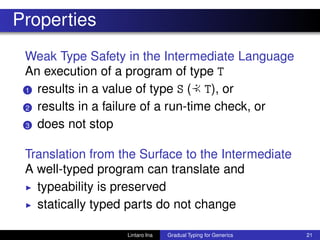 Properties
Weak Type Safety in the Intermediate Language
An execution of a program of type T
1 results in a value of type S ( :≺ T), or
2 results in a failure of a run-time check, or
3 does not stop
Translation from the Surface to the Intermediate
A well-typed program can translate and
◮ typeability is preserved
◮ statically typed parts do not change
Lintaro Ina Gradual Typing for Generics 21
 