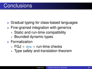 Conclusions
◮ Gradual typing for class-based languages
◮ Fine-grained integration with generics
◮ Static and run-time compatibility
◮ Bounded dynamic types
◮ Formalization
◮ FGJ + dyn + run-time checks
◮ Type safety and translation theorem
Lintaro Ina Gradual Typing for Generics 22
 
