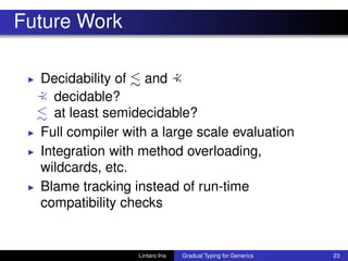 Future Work
◮ Decidability of and :≺
:≺ decidable?
at least semidecidable?
◮ Full compiler with a large scale evaluation
◮ Integration with method overloading,
wildcards, etc.
◮ Blame tracking instead of run-time
compatibility checks
Lintaro Ina Gradual Typing for Generics 23
 