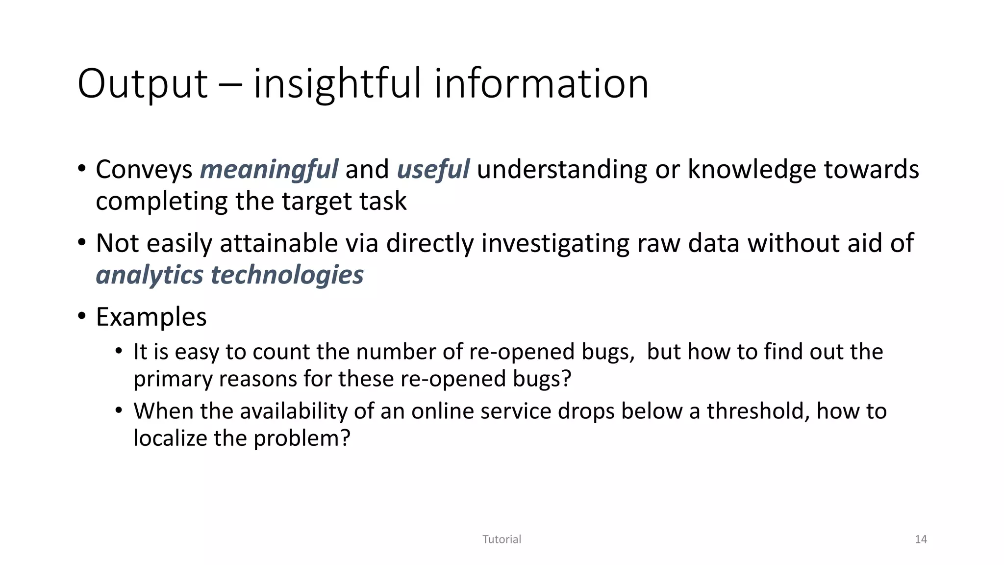Output – insightful information
• Conveys meaningful and useful understanding or knowledge towards
completing the target task
• Not easily attainable via directly investigating raw data without aid of
analytics technologies
• Examples
• It is easy to count the number of re-opened bugs, but how to find out the
primary reasons for these re-opened bugs?
• When the availability of an online service drops below a threshold, how to
localize the problem?
Tutorial 14
 