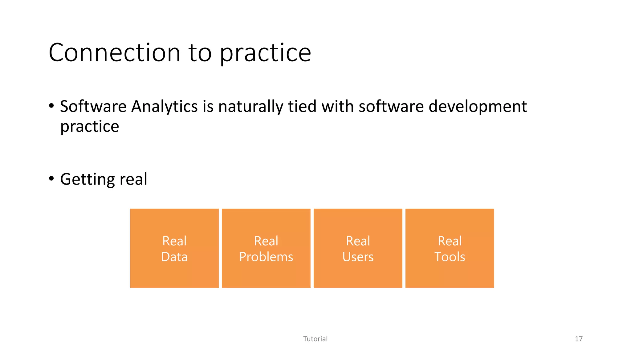 Connection to practice
• Software Analytics is naturally tied with software development
practice
• Getting real
Tutorial 17
Real
Data
Real
Problems
Real
Users
Real
Tools
 
