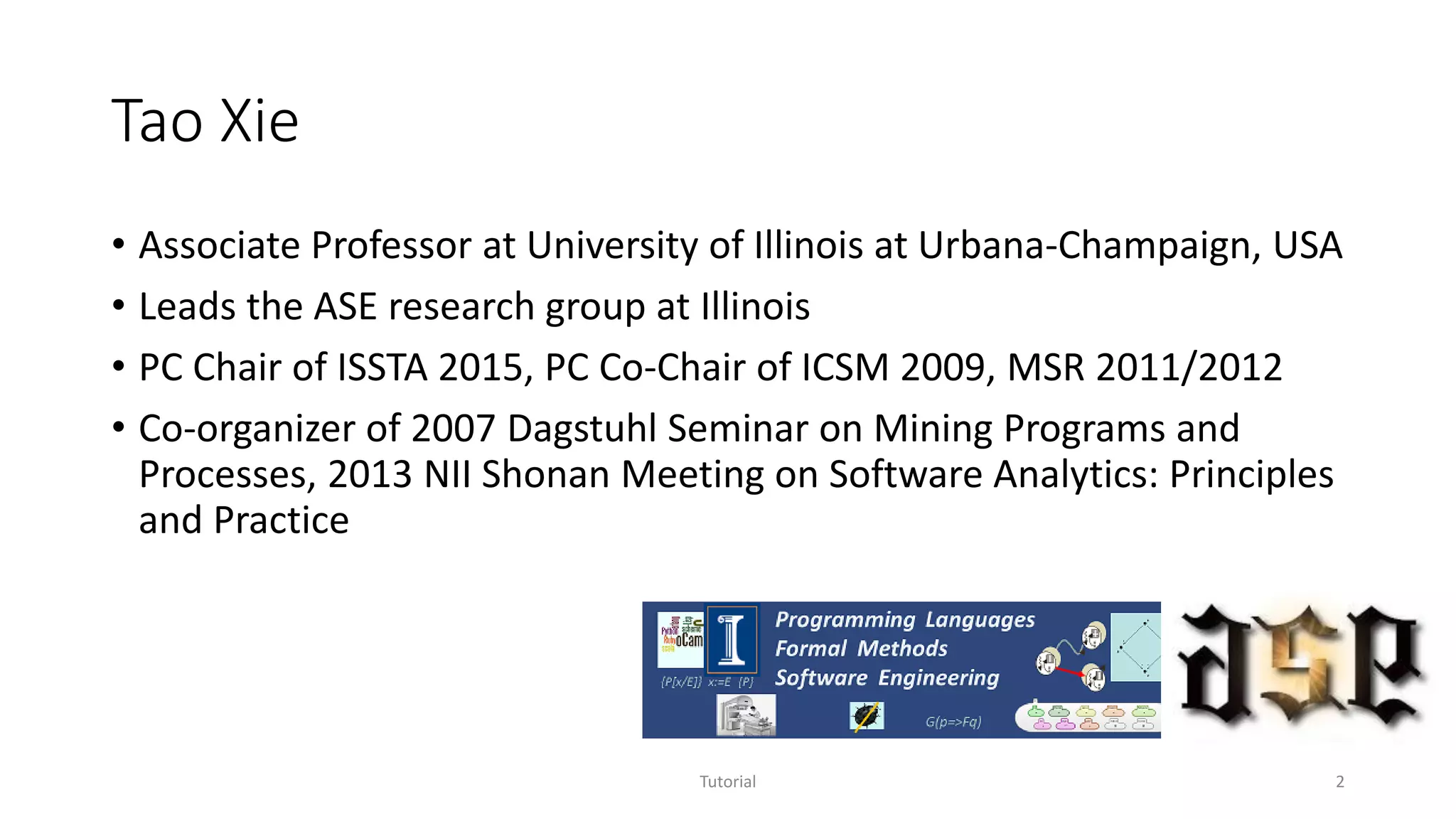 Tao Xie
• Associate Professor at University of Illinois at Urbana-Champaign, USA
• Leads the ASE research group at Illinois
• PC Chair of ISSTA 2015, PC Co-Chair of ICSM 2009, MSR 2011/2012
• Co-organizer of 2007 Dagstuhl Seminar on Mining Programs and
Processes, 2013 NII Shonan Meeting on Software Analytics: Principles
and Practice
Tutorial 2
 